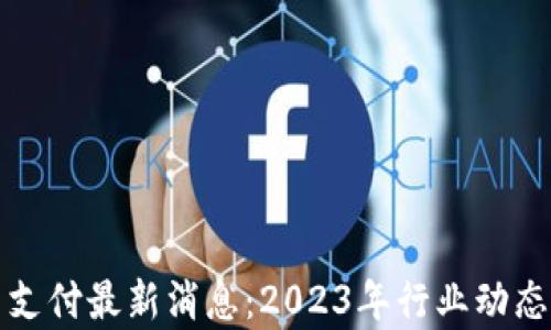 
加密货币支付最新消息：2023年行业动态深度解析